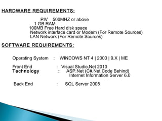 HARDWARE REQUIREMENTS:
               PIV 500MHZ or above
            1 GB RAM
          100MB Free Hard disk space
           Network interface card or Modem (For Remote Sources)
           LAN Network (For Remote Sources)
SOFTWARE REQUIREMENTS:

   Operating System   :       WINDOWS NT 4 | 2000 | 9.X | ME
   Front End              : Visual Studio.Net 2010
   Technology              :  ASP.Net (C#.Net Code Behind)
                                Internet Information Server 6.0
   Back End               :     SQL Server 2005
 