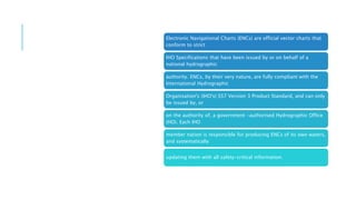 WHAT ARE
ENCS
(ELECTRONIC
NAVIGATIONAL
CHARTS)?
Electronic Navigational Charts (ENCs) are official vector charts that
conform to strict
IHO Specifications that have been issued by or on behalf of a
national hydrographic
authority. ENCs, by their very nature, are fully compliant with the
International Hydrographic
Organisation's (IHO's) S57 Version 3 Product Standard, and can only
be issued by, or
on the authority of, a government -authorised Hydrographic Office
(HO). Each IHO
member nation is responsible for producing ENCs of its own waters,
and systematically
updating them with all safety-critical information.
 