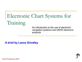 Grunt Productions 2007
Electronic Chart Systems for
Training
An introduction to the use of electronic
navigation systems and UKHO electronic
products
A brief by Lance Grindley
 
