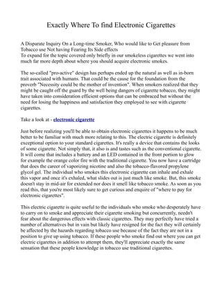 Exactly Where To find Electronic Cigarettes

A Disparate Inquiry On a Long-time Smoker, Who would like to Get pleasure from
Tobacco use Not having Fearing Its Side effects
To expand for the topic covered only briefly in our smokeless cigarettes we went into
much far more depth about where you should acquire electronic smokes.

The so-called "pro-active" design has perhaps ended up the natural as well as in-born
trait associated with humans. That could be the cause for the foundation from the
proverb "Necessity could be the mother of invention". When smokers realized that they
might be caught off the guard by the well being dangers of cigarette tobacco, they might
have taken into consideration efficient options that can be embraced but without the
need for losing the happiness and satisfaction they employed to see with cigarette
cigarettes.

Take a look at - electronic cigarette

Just before realizing you'll be able to obtain electronic cigarettes it happens to be much
better to be familiar with much more relating to this. The electric cigarette is definitely
exceptional option to your standard cigarettes. It's really a device that contains the looks
of some cigarette. Not simply that, it also is and tastes such as the conventional cigarette.
It will come that includes a battery and an LED contained in the front portion to glow
for example the orange color fire with the traditional cigarette. You now have a cartridge
that does the career of vaporizing nicotine and also the tobacco-flavored propylene
glycol gel. The individual who smokes this electronic cigarette can inhale and exhale
this vapor and once it's exhaled, what slides out is just much like smoke. But, this smoke
doesn't stay in mid-air for extended nor does it smell like tobacco smoke. As soon as you
read this, that you're most likely sure to get curious and enquire of "where to pay for
electronic cigarettes".

This electric cigarette is quite useful to the individuals who smoke who desperately have
to carry on to smoke and appreciate their cigarette smoking but concurrently, needn't
fear about the dangerous effects with classic cigarettes. They may perfectly have tried a
number of alternatives but in vain but likely have resigned for the fact they will certainly
be affected by the hazards regarding tobacco use because of the fact they are not in a
position to give up using tobacco. If these people who smoke find out where you can get
electric cigarettes in addition to attempt them, they'll appreciate exactly the same
sensation that these people knowledge in tobacco use traditional cigarettes.
 