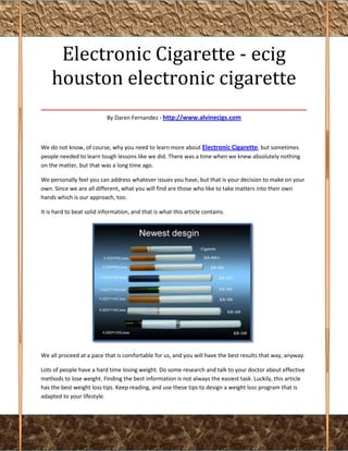Electronic Cigarette - ecig
 houston electronic cigarette
___________________________________
                           By Daren Fernandez - http://www.alvinecigs.com



We do not know, of course, why you need to learn more about Electronic Cigarette, but sometimes
people needed to learn tough lessons like we did. There was a time when we knew absolutely nothing
on the matter, but that was a long time ago.

We personally feel you can address whatever issues you have, but that is your decision to make on your
own. Since we are all different, what you will find are those who like to take matters into their own
hands which is our approach, too.

It is hard to beat solid information, and that is what this article contains.




We all proceed at a pace that is comfortable for us, and you will have the best results that way, anyway.

Lots of people have a hard time losing weight. Do some research and talk to your doctor about effective
methods to lose weight. Finding the best information is not always the easiest task. Luckily, this article
has the best weight loss tips. Keep reading, and use these tips to design a weight loss program that is
adapted to your lifestyle.
 