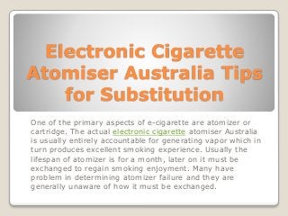 Electronic Cigarette
Atomiser Australia Tips
for Substitution
One of the primary aspects of e-cigarette are atomizer or
cartridge. The actual electronic cigarette atomiser Australia
is usually entirely accountable for generating vapor which in
turn produces excellent smoking experience. Usually the
lifespan of atomizer is for a month, later on it must be
exchanged to regain smoking enjoyment. Many have
problem in determining atomizer failure and they are
generally unaware of how it must be exchanged.
 