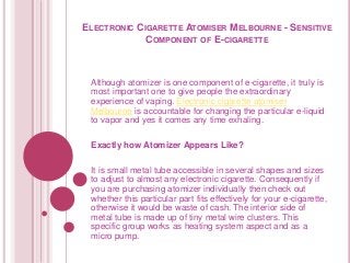 ELECTRONIC CIGARETTE ATOMISER MELBOURNE - SENSITIVE 
COMPONENT OF E-CIGARETTE 
Although atomizer is one component of e-cigarette, it truly is 
most important one to give people the extraordinary 
experience of vaping. Electronic cigarette atomiser 
Melbourne is accountable for changing the particular e-liquid 
to vapor and yes it comes any time exhaling. 
Exactly how Atomizer Appears Like? 
It is small metal tube accessible in several shapes and sizes 
to adjust to almost any electronic cigarette. Consequently if 
you are purchasing atomizer individually then check out 
whether this particular part fits effectively for your e-cigarette, 
otherwise it would be waste of cash. The interior side of 
metal tube is made up of tiny metal wire clusters. This 
specific group works as heating system aspect and as a 
micro pump. 
 