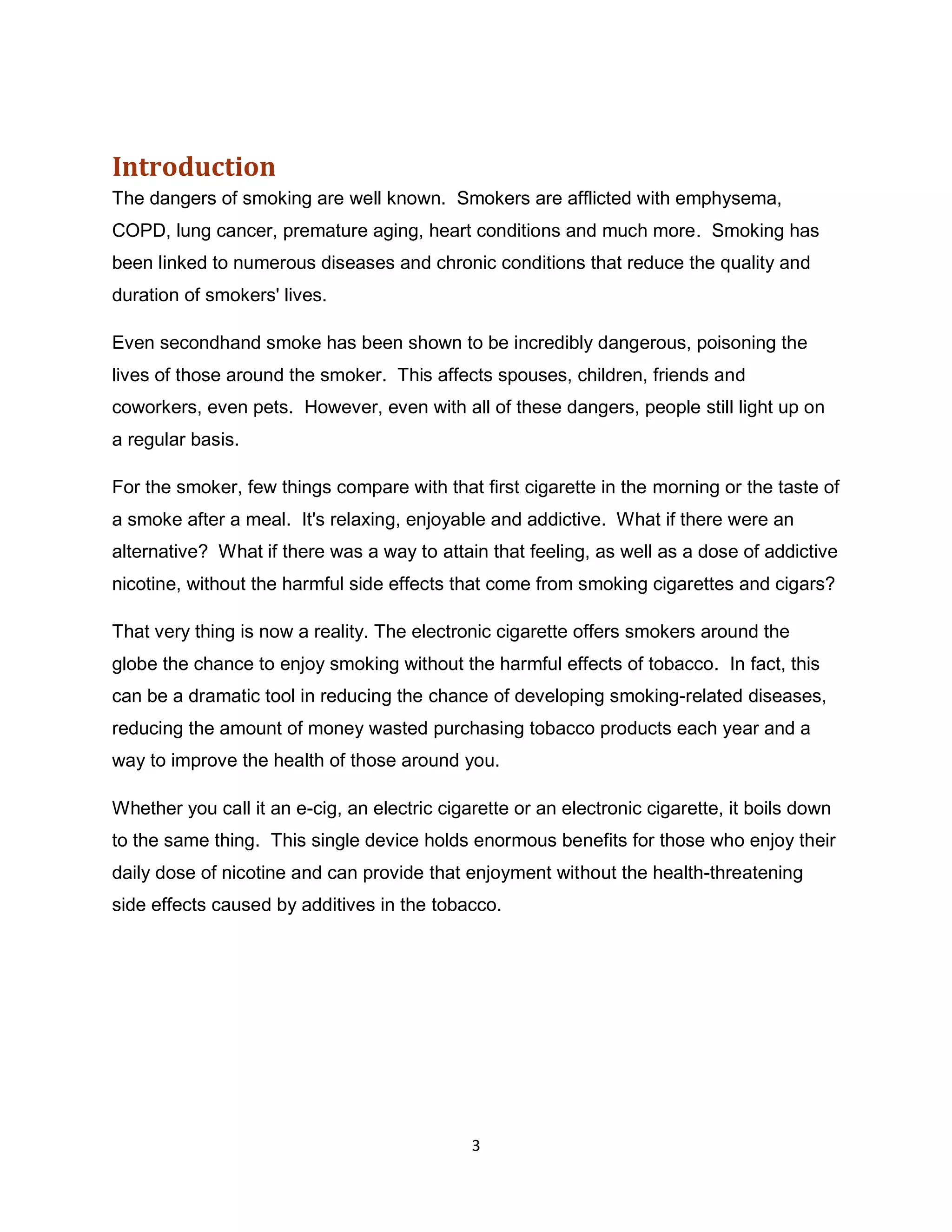 Introduction
The dangers of smoking are well known. Smokers are afflicted with emphysema,
COPD, lung cancer, premature aging, heart conditions and much more. Smoking has
been linked to numerous diseases and chronic conditions that reduce the quality and
duration of smokers' lives.

Even secondhand smoke has been shown to be incredibly dangerous, poisoning the
lives of those around the smoker. This affects spouses, children, friends and
coworkers, even pets. However, even with all of these dangers, people still light up on
a regular basis.

For the smoker, few things compare with that first cigarette in the morning or the taste of
a smoke after a meal. It's relaxing, enjoyable and addictive. What if there were an
alternative? What if there was a way to attain that feeling, as well as a dose of addictive
nicotine, without the harmful side effects that come from smoking cigarettes and cigars?

That very thing is now a reality. The electronic cigarette offers smokers around the
globe the chance to enjoy smoking without the harmful effects of tobacco. In fact, this
can be a dramatic tool in reducing the chance of developing smoking-related diseases,
reducing the amount of money wasted purchasing tobacco products each year and a
way to improve the health of those around you.

Whether you call it an e-cig, an electric cigarette or an electronic cigarette, it boils down
to the same thing. This single device holds enormous benefits for those who enjoy their
daily dose of nicotine and can provide that enjoyment without the health-threatening
side effects caused by additives in the tobacco.




                                              3
 