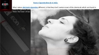 Best e-Cigarette Brands in India
What makes electronic cigarettes different, is that they don't contain most of the chemicals which are found in
tobacco cigarettes and even don't produce smoke. E-cigs a way to help them to avoid things that may make
them the lesser of two evils.
 