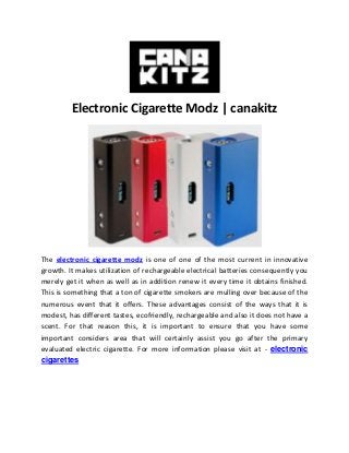 Electronic Cigarette Modz | canakitz
The electronic cigarette modz is one of one of the most current in innovative
growth. It makes utilization of rechargeable electrical batteries consequently you
merely get it when as well as in addition renew it every time it obtains finished.
This is something that a ton of cigarette smokers are mulling over because of the
numerous event that it offers. These advantages consist of the ways that it is
modest, has different tastes, ecofriendly, rechargeable and also it does not have a
scent. For that reason this, it is important to ensure that you have some
important considers area that will certainly assist you go after the primary
evaluated electric cigarette. For more information please visit at - electronic
cigarettes
 