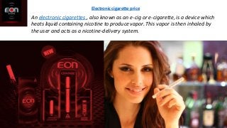 An electronic cigarettes , also known as an e-cig or e-cigarette, is a device which
heats liquid containing nicotine to produce vapor. This vapor is then inhaled by
the user and acts as a nicotine-delivery system.
Electronic cigarette price
 