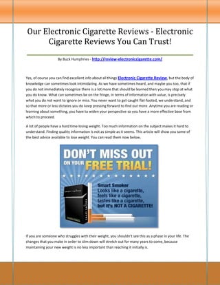 Our Electronic Cigarette Reviews - Electronic
       Cigarette Reviews You Can Trust!
____________________________________________________
                    By Buck Humphries - http://review-electroniccigarette.com/



Yes, of course you can find excellent info about all things Electronic Cigarette Review, but the body of
knowledge can sometimes look intimidating. As we have sometimes heard, and maybe you too, that if
you do not immediately recognize there is a lot more that should be learned then you may stop at what
you do know. What can sometimes be on the fringe, in terms of information with value, is precisely
what you do not want to ignore or miss. You never want to get caught flat-footed, we understand, and
so that more or less dictates you do keep pressing forward to find out more. Anytime you are reading or
learning about something, you have to widen your perspective so you have a more effective base from
which to proceed.

A lot of people have a hard time losing weight. Too much information on the subject makes it hard to
understand. Finding quality information is not as simple as it seems. This article will show you some of
the best advice available to lose weight. You can read them now below.




If you are someone who struggles with their weight, you shouldn't see this as a phase in your life. The
changes that you make in order to slim down will stretch out for many years to come, because
maintaining your new weight is no less important than reaching it initially is.
 