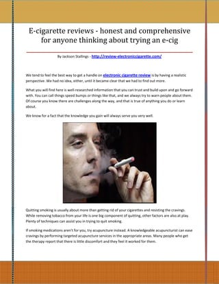 E-cigarette reviews - honest and comprehensive
     for anyone thinking about trying an e-cig
_________________________________________________________
                   By Jackson Stallings - http://review-electroniccigarette.com/



We tend to feel the best way to get a handle on electronic cigarette review is by having a realistic
perspective. We had no idea, either, until it became clear that we had to find out more.

What you will find here is well-researched information that you can trust and build upon and go forward
with. You can call things speed bumps or things like that, and we always try to warn people about them.
Of course you know there are challenges along the way, and that is true of anything you do or learn
about.

We know for a fact that the knowledge you gain will always serve you very well.




Quitting smoking is usually about more than getting rid of your cigarettes and resisting the cravings.
While removing tobacco from your life is one big component of quitting, other factors are also at play.
Plenty of techniques can assist you in trying to quit smoking.

If smoking medications aren't for you, try acupuncture instead. A knowledgeable acupuncturist can ease
cravings by performing targeted acupuncture services in the appropriate areas. Many people who get
the therapy report that there is little discomfort and they feel it worked for them.
 