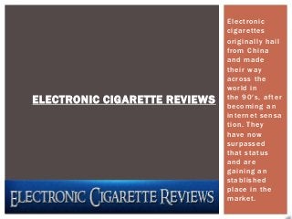 Electronic
                               cigarettes
                               originally hail
                               from China
                               and made
                               their way
                               across the
                               world in
ELECTRONIC CIGARETTE REVIEWS   the 90′s, after
                               becoming an
                               internet sensa
                               tion. They
                               have now
                               surpassed
                               that status
                               and are
                               gaining an
                               stablished
                               place in the
                               market.
 