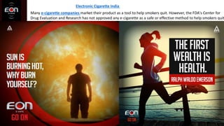 Electronic Cigarette India
Many e-cigarette companies market their product as a tool to help smokers quit. However, the FDA's Center for
Drug Evaluation and Research has not approved any e-cigarette as a safe or effective method to help smokers quit
 