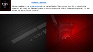 Electronic Cigarettes
If you are looking for the best e cigarette in the market, like me. Then you may need first to know if these
e cigarette works well and if you will be able to stop smoking normal tobacco cigarettes using these e cigs and
what is the best brand of e cigarette?
 