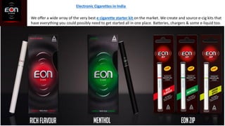 Electronic Cigarettes in India
We offer a wide array of the very best e cigarette starter kit on the market. We create and source e-cig kits that
have everything you could possibly need to get started all in one place. Batteries, chargers & some e-liquid too.
 