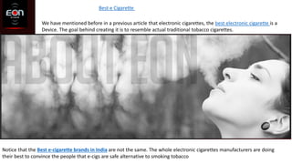 Best e Cigarette
We have mentioned before in a previous article that electronic cigarettes, the best electronic cigarette is a
Device. The goal behind creating it is to resemble actual traditional tobacco cigarettes.
Notice that the Best e-cigarette brands in India are not the same. The whole electronic cigarettes manufacturers are doing
their best to convince the people that e-cigs are safe alternative to smoking tobacco
 