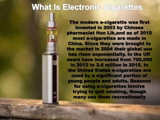 The modern e-cigarette was first
invented in 2003 by Chinese
pharmacist Hon Lik,and as of 2015
most e-cigarettes are made in
China. Since they were brought to
the market in 2004 their global use
has risen exponentially. In the UK
users have increased from 700,000
in 2012 to 2.6 million in 2015. In
the United States e-cigarettes are
used by a significant portion of
young people and adults. Reasons
for using e-cigarettes involve
trying to quit smoking, though
many use them recreationally
 
