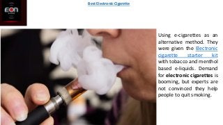 Using e-cigarettes as an
alternative method. They
were given the Electronic
cigarette starter kit
with tobacco and menthol
based e-liquids. Demand
for electronic cigarettes is
booming, but experts are
not convinced they help
people to quit smoking.
Best Electronic Cigarette
 