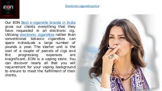 Our EON Best e-cigarette brands in India
gives our clients everything that they
have requested in an electronic cig.
Utilizing electronic cigarettes rather than
conventional tobacco cigarettes can
spare individuals a large number of
pounds a year. The starter unit is the
cost of a couple of parcels of cigs and
the progressing expenses are
insignificant. EON is a vaping store. You
can discover nearly all that you will
requirement for your vaping background
to ensure to meet the fulfillment of their
clients.
Electronic cigarette price
 