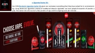 e Cigarette Starter Kit
Our EON Electronic cigarette starter kit gives our customers everything that they have asked for in an electronic
cig. Using electronic cigarettes instead of traditional tobacco cigarettes can save people thousands of pounds a
year. The starter kit is the cost of a few packets of cigs and the ongoing costs are minimal.
 