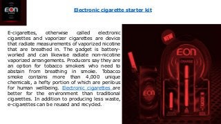 E-cigarettes, otherwise called electronic
cigarettes and vaporizer cigarettes are device
that radiate measurements of vaporized nicotine
that are breathed in. The gadget is battery-
worked and can likewise radiate non-nicotine
vaporized arrangements. Producers say they are
an option for tobacco smokers who need to
abstain from breathing in smoke. Tobacco
smoke contains more than 4,000 unique
chemicals, a hefty portion of which are perilous
for human wellbeing. Electronic cigarettes are
better for the environment than traditional
cigarettes. In addition to producing less waste,
e-cigarettes can be reused and recycled.
Electronic cigarette starter kit
 