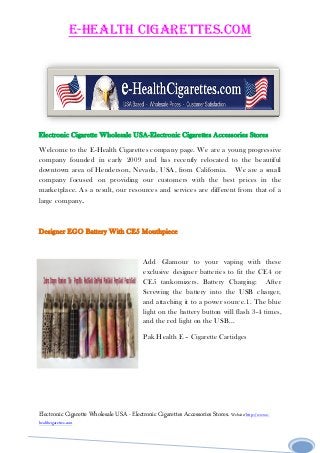 E-Health Cigarettes.com
Electronic Cigarette Wholesale USA - Electronic Cigarettes Accessories Stores. Website/http://www.e-
healthcigarettes.com1
Electronic Cigarette Wholesale USA-Electronic Cigarettes Accessories Stores
Welcome to the E-Health Cigarettes company page. We are a young progressive
company founded in early 2009 and has recently relocated to the beautiful
downtown area of Henderson, Nevada, USA, from California. We are a small
company focused on providing our customers with the best prices in the
marketplace. As a result, our resources and services are different from that of a
large company.
Designer EGO Battery With CE5 Mouthpiece
Add Glamour to your vaping with these
exclusive designer batteries to fit the CE4 or
CE5 tankomizers. Battery Charging: After
Screwing the battery into the USB charger,
and attaching it to a power source.1. The blue
light on the battery button will flash 3-4 times,
and the red light on the USB...
Pak Health E – Cigarette Cartidges
 