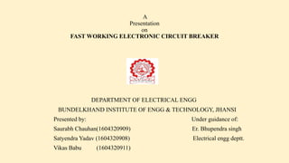 A
Presentation
on
FAST WORKING ELECTRONIC CIRCUIT BREAKER
DEPARTMENT OF ELECTRICAL ENGG
BUNDELKHAND INSTITUTE OF ENGG & TECHNOLOGY, JHANSI
Presented by: Under guidance of:
Saurabh Chauhan(1604320909) Er. Bhupendra singh
Satyendra Yadav (1604320908) Electrical engg deptt.
Vikas Babu (1604320911)
 