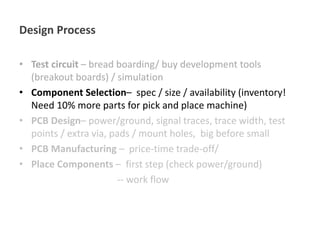 Design Process
• Test circuit – bread boarding/ buy development tools
(breakout boards) / simulation
• Component Selection– spec / size / availability (inventory!
Need 10% more parts for pick and place machine)
• PCB Design– power/ground, signal traces, trace width, test
points / extra via, pads / mount holes, big before small
• PCB Manufacturing – price-time trade-off/
• Place Components – first step (check power/ground)
-- work flow
 