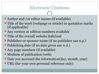 Electronic Citations

Author and /or editor names (if available)
Title of the work (webpage or article) in quotation marks
 (if applicable)
Any version or edition numbers available
Title of the overall website italicized
Publisher or sponsor name (if no publisher use n.p.)
Publishing date (if no date given use n.d.)
Any page numbers (if available)
Medium of publication (web)
Date you accessed the information(day, month, year)
URL (for your own personal reference only)
 