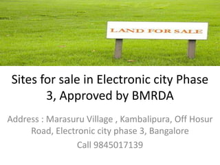 Sites for sale in Electronic city Phase
        3, Approved by BMRDA
Address : Marasuru Village , Kambalipura, Off Hosur
     Road, Electronic city phase 3, Bangalore
                 Call 9845017139
 
