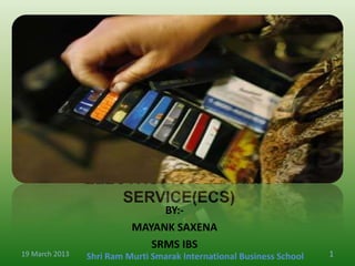 ELECTRONIC CLEARING
                    SERVICE(ECS)
                               BY:-
                          MAYANK SAXENA
                             SRMS IBS
19 March 2013   Shri Ram Murti Smarak International Business School   1
 
