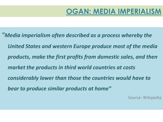 OGAN: MEDIA IMPERIALISM


"Media imperialism often described as a process whereby the
  United States and western Europe produce most of the media
  products, make the first profits from domestic sales, and then
  market the products in third world countries at costs
  considerably lower than those the countries would have to
  bear to produce similar products at home”
                                                    Source: Wikipedia
 