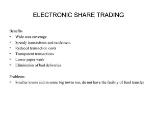 ELECTRONIC SHARE TRADING 
Benefits 
• Wide area coverage 
• Speedy transactions and settlement 
• Reduced transaction costs 
• Transparent transactions 
• Lower paper work 
• Elimination of bad deliveries 
Problems: 
• Smaller towns and in some big towns too, do not have the facility of fund transfer 
 