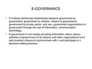 E-GOVERNANCE 
• It involves enhancing relationships between government to 
government, government to citizens, citizens to government, 
government to private sector, and non- government organizations to 
government through the use of information, communication 
technology. 
• E-governance is not merely providing information about various 
activities of government to its citizens and other organizations but it 
also involves citizens to communicate with v and participate in v 
decision-making process. 
 