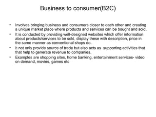 Business to consumer(B2C) 
• Involves bringing business and consumers closer to each other and creating 
a unique market place where products and services can be bought and sold. 
• It is conducted by providing well-designed websites which offer information 
about products/services to be sold, display these with description, price in 
the same manner as conventional shops do. 
• It not only provide source of trade but also acts as supporting activities that 
that help to generate revenue to companies. 
• Examples are shopping sites, home banking, entertainment services- video 
on demand, movies, games etc 
 