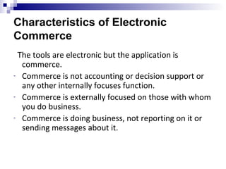 Characteristics of Electronic
Commerce
The tools are electronic but the application is
commerce.
- Commerce is not accounting or decision support or
any other internally focuses function.
- Commerce is externally focused on those with whom
you do business.
- Commerce is doing business, not reporting on it or
sending messages about it.
 