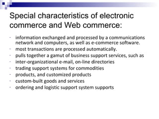Special characteristics of electronic
commerce and Web commerce:
- information exchanged and processed by a communications
network and computers, as well as e-commerce software.
- most transactions are processed automatically.
- pulls together a gamut of business support services, such as
- inter-organizational e-mail, on-line directories
- trading support systems for commodities
- products, and customized products
- custom-built goods and services
- ordering and logistic support system supports
 