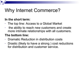 Why Internet Commerce?
In the short term:
- The top line: Access to a Global Market
- the ability to reach new customers and create
more intimate relationships with all customers.
The bottom line:
- Dramatic Reduction in distribution costs
- Drastic (likely to have a strong ) cost reductions
for distribution and customer service.
 