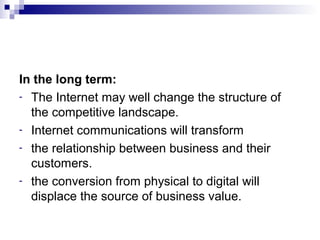 In the long term:
- The Internet may well change the structure of
the competitive landscape.
- Internet communications will transform
- the relationship between business and their
customers.
- the conversion from physical to digital will
displace the source of business value.
 
