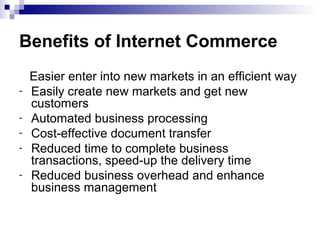 Benefits of Internet Commerce
Easier enter into new markets in an efficient way
- Easily create new markets and get new
customers
- Automated business processing
- Cost-effective document transfer
- Reduced time to complete business
transactions, speed-up the delivery time
- Reduced business overhead and enhance
business management
 