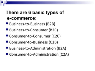 There are 6 basic types of
e-commerce:
 Business-to-Business (B2B)
 Business-to-Consumer (B2C)
 Consumer-to-Consumer (C2C)
 Consumer-to-Business (C2B)
 Business-to-Administration (B2A)
 Consumer-to-Administration (C2A)
 