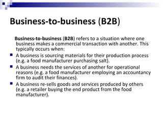 Business-to-business (B2B)
Business-to-business (B2B) refers to a situation where one
business makes a commercial transaction with another. This
typically occurs when:
 A business is sourcing materials for their production process
(e.g. a food manufacturer purchasing salt).
 A business needs the services of another for operational
reasons (e.g. a food manufacturer employing an accountancy
firm to audit their finances).
 A business re-sells goods and services produced by others
(e.g. a retailer buying the end product from the food
manufacturer).
 