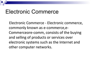 Electronic Commerce
Electronic Commerce - Electronic commerce,
commonly known as e-commerce,e-
Commerceore-comm, consists of the buying
and selling of products or services over
electronic systems such as the Internet and
other computer networks.
 