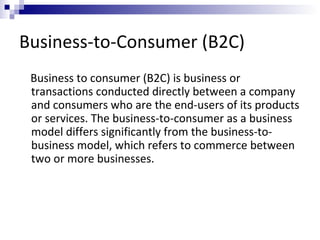 Business-to-Consumer (B2C)
Business to consumer (B2C) is business or
transactions conducted directly between a company
and consumers who are the end-users of its products
or services. The business-to-consumer as a business
model differs significantly from the business-to-
business model, which refers to commerce between
two or more businesses.
 