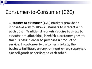 Consumer-to-Consumer (C2C)
Customer to customer (C2C) markets provide an
innovative way to allow customers to interact with
each other. Traditional markets require business to
customer relationships, in which a customer goes to
the business in order to purchase a product or
service. In customer to customer markets, the
business facilitates an environment where customers
can sell goods or services to each other.
 