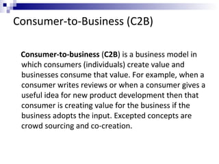 Consumer-to-Business (C2B)
Consumer-to-business (C2B) is a business model in
which consumers (individuals) create value and
businesses consume that value. For example, when a
consumer writes reviews or when a consumer gives a
useful idea for new product development then that
consumer is creating value for the business if the
business adopts the input. Excepted concepts are
crowd sourcing and co-creation.
 