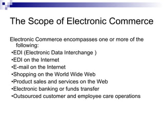 The Scope of Electronic Commerce
Electronic Commerce encompasses one or more of the
following:
•EDI (Electronic Data Interchange )
•EDI on the Internet
•E-mail on the Internet
•Shopping on the World Wide Web
•Product sales and services on the Web
•Electronic banking or funds transfer
•Outsourced customer and employee care operations
 