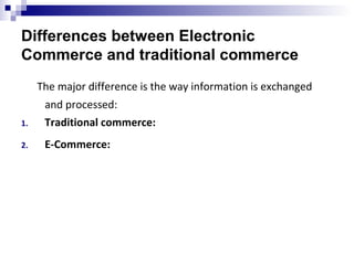 Differences between Electronic
Commerce and traditional commerce
The major difference is the way information is exchanged
and processed:
1. Traditional commerce:
2. E-Commerce:
 