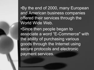 •By the end of 2000, many European
and American business companies
offered their services through the
World Wide Web.
•Since then people began to
associate a word “E-Commerce" with
the ability of purchasing various
goods through the Internet using
secure protocols and electronic
payment services.
 