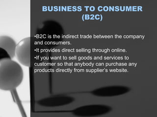BUSINESS TO CONSUMER
(B2C)
•B2C is the indirect trade between the company
and consumers.
•It provides direct selling through online.
•If you want to sell goods and services to
customer so that anybody can purchase any
products directly from supplier’s website.
 