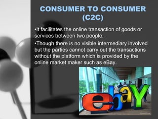 CONSUMER TO CONSUMER
(C2C)
•It facilitates the online transaction of goods or
services between two people.
•Though there is no visible intermediary involved
but the parties cannot carry out the transactions
without the platform which is provided by the
online market maker such as eBay.
 