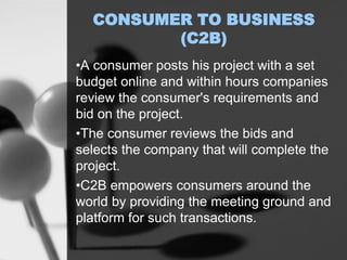 CONSUMER TO BUSINESS
(C2B)
•A consumer posts his project with a set
budget online and within hours companies
review the consumer's requirements and
bid on the project.
•The consumer reviews the bids and
selects the company that will complete the
project.
•C2B empowers consumers around the
world by providing the meeting ground and
platform for such transactions.
 